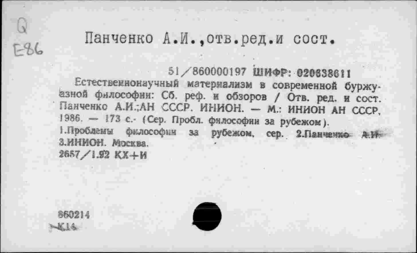 ﻿УЬ(а
Панченко А.И.,отв.ред.и сост.
51/860000197 ШИФР: 02083861!
Естественнонаучный материализм в современной буржуазной философии: Сб. реф. и обзоров / Отв. ред. и сост Панченко А.И..АН СССР. ИНИОН. - М.: ИНИОН АН СССР, 1986. — 173 с.- (Сер. Проба, философии за рубежом).
1.Проблемы философии за рубежом, сер. 2.Панчечко А-.И-З.ИНИОН. Москва.
2657/1.02 КХ+И
860214
><14